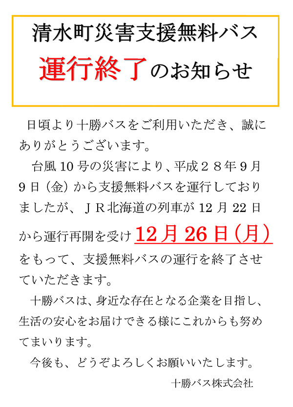 日頃より十勝バスをご利用いただき、誠にありがとうございます。JR北海道の列車の台風10号の災害での運休に伴い、平成28年9月9日（金）から『清水町災害支援無料バス』を運行しておりましたが、JR北海道の列車の12月22日からの運行再開を受け【12月26日(月)】をもって、支援無料バスの運行を終了させていただきます。十勝バスは今後も、身近な存在で生活の安心をお届けできるような企業を目指して頑張ってまいりますのでよろしくお願い致します。